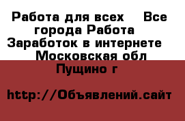 Работа для всех! - Все города Работа » Заработок в интернете   . Московская обл.,Пущино г.